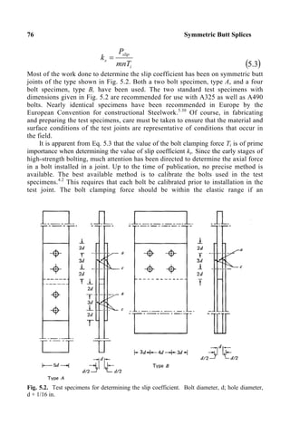 76 Symmetric Butt Splices
i
slip
s
mnT
P
k =
( )
3
.
5
Most of the work done to determine the slip coefficient has been on symmetric butt
joints of the type shown in Fig. 5.2. Both a two bolt specimen, type A, and a four
bolt specimen, type B, have been used. The two standard test specimens with
dimensions given in Fig. 5.2 are recommended for use with A325 as well as A490
bolts. Nearly identical specimens have been recommended in Europe by the
European Convention for constructional Steelwork.5.30
Of course, in fabricating
and preparing the test specimens, care must be taken to ensure that the material and
surface conditions of the test joints are representative of conditions that occur in
the field.
It is apparent from Eq. 5.3 that the value of the bolt clamping force Ti is of prime
importance when determining the value of slip coefficient ks. Since the early stages of
high-strength bolting, much attention has been directed to determine the axial force
in a bolt installed in a joint. Up to the time of publication, no precise method is
available. The best available method is to calibrate the bolts used in the test
specimens.4.2
This requires that each bolt be calibrated prior to installation in the
test joint. The bolt clamping force should be within the elastic range if an
Fig. 5.2. Test specimens for determining the slip coefficient. Bolt diameter, d; hole diameter,
d + 1/16 in.
 