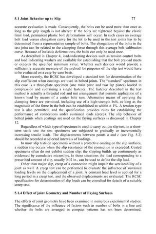 5.1 Joint Behavior up to Slip 77
accurate evaluation is made. Consequently, the bolts can be used more than once as
long as the grip length is not altered. If the bolts arc tightened beyond the elastic
limit load, permanent plastic bolt deformations will occur. In such cases an average
bolt load versus elongation curve for the lot to be used in the test joints has to be
determined from a representative sample of bolts. The elongations of the bolts in the
test joint can be related to the clamping force through this average bolt calibration
curve. Because of inelastic deformations, the bolts can only be used once.
As described in Chapter 4, load-indicating devices such as tension control bolts
and load indicating washers are available for establishing that the bolt preload meets
or exceeds the specified minimum value. Whether such devices would provide a
sufficiently accurate measure of the preload for purposes of the slip test would have
to be evaluated on a case-by-case basis.
More recently, the RCSC has developed a standard test for determination of the
slip coefficient when coatings are used in bolted joints. The “standard” specimen in
this case is a three-plate specimen (one main plate and two lap plates) loaded in
compression and containing a single fastener. The fastener described in the test
method is actually a threaded rod and nut arrangement that permits application of a
known load by means of a center hole ram. Alternative means of applying the
clamping force are permitted, including use of a high-strength bolt, as long as the
magnitude of the force in the bolt can be established to within ± 1%. A tension-type
test is also permitted, and the specification provides rules for establishing the
performance of connections under sustained loads (creep). The slip behavior of
bolted joints when coatings are used on the faying surfaces is discussed in Chapter
12.
Regardless of which type of specimen is used to carry out the slip test, in a short-
term static test the test specimens are subjected to gradually or incrementally
increasing tensile loads. The displacements between points a and c (see Fig. 5.2)
should be recorded at selected intervals of loadings.
In most slip tests on specimens without a protective coating on the slip surfaces,
a sudden slip occurs when the slip resistance of the connection is exceeded. Coated
specimens often do not exhibit sudden slip; the slipping builds up continuously as
evidenced by cumulative microslips. In these situations the load corresponding to a
prescribed amount of slip, usually 0.02 in., can be used to define the slip load.
Other than major slip, creep of a connection might impair the serviceability of a
joint as well. A creep test can be performed to evaluate the influence of sustained
loading levels on the displacement of a joint. A constant load level is applied for a
long period in a creep test, and the observed displacements are evaluated. The RCSC
specification for determination of slip loads can be consulted for details of a suitable
creep test.
5.1.4 Effect of joint Geometry and Number of Faying Surfaces
The effects of joint geometry have been examined in numerous experimental studies.
The significance of the influence of factors such as number of bolts in a line and
whether the bolts are arranged in compact patterns has not been determined.
 