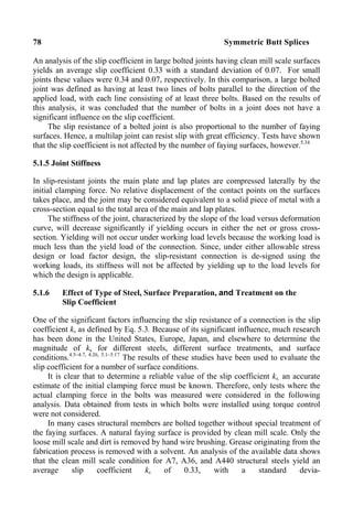78 Symmetric Butt Splices
An analysis of the slip coefficient in large bolted joints having clean mill scale surfaces
yields an average slip coefficient 0.33 with a standard deviation of 0.07. For small
joints these values were 0.34 and 0.07, respectively. In this comparison, a large bolted
joint was defined as having at least two lines of bolts parallel to the direction of the
applied load, with each line consisting of at least three bolts. Based on the results of
this analysis, it was concluded that the number of bolts in a joint does not have a
significant influence on the slip coefficient.
The slip resistance of a bolted joint is also proportional to the number of faying
surfaces. Hence, a multilap joint can resist slip with great efficiency. Tests have shown
that the slip coefficient is not affected by the number of faying surfaces, however.5.34
5.1.5 Joint Stiffness
In slip-resistant joints the main plate and lap plates are compressed laterally by the
initial clamping force. No relative displacement of the contact points on the surfaces
takes place, and the joint may be considered equivalent to a solid piece of metal with a
cross-section equal to the total area of the main and lap plates.
The stiffness of the joint, characterized by the slope of the load versus deformation
curve, will decrease significantly if yielding occurs in either the net or gross cross-
section. Yielding will not occur under working load levels because the working load is
much less than the yield load of the connection. Since, under either allowable stress
design or load factor design, the slip-resistant connection is de-signed using the
working loads, its stiffness will not be affected by yielding up to the load levels for
which the design is applicable.
5.1.6 Effect of Type of Steel, Surface Preparation, and Treatment on the
Slip Coefficient
One of the significant factors influencing the slip resistance of a connection is the slip
coefficient ks as defined by Eq. 5.3. Because of its significant influence, much research
has been done in the United States, Europe, Japan, and elsewhere to determine the
magnitude of ks for different steels, different surface treatments, and surface
conditions.4.5–4.7, 4.26, 5.1–5.17
The results of these studies have been used to evaluate the
slip coefficient for a number of surface conditions.
It is clear that to determine a reliable value of the slip coefficient ks, an accurate
estimate of the initial clamping force must be known. Therefore, only tests where the
actual clamping force in the bolts was measured were considered in the following
analysis. Data obtained from tests in which bolts were installed using torque control
were not considered.
In many cases structural members are bolted together without special treatment of
the faying surfaces. A natural faying surface is provided by clean mill scale. Only the
loose mill scale and dirt is removed by hand wire brushing. Grease originating from the
fabrication process is removed with a solvent. An analysis of the available data shows
that the clean mill scale condition for A7, A36, and A440 structural steels yield an
average slip coefficient ks of 0.33, with a standard devia-
 