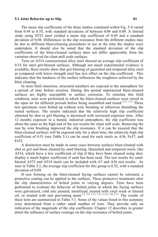 5.1 Joint Behavior up to Slip 81
The mean slip coefficients of the three studies contained within Fig. 5.4 varied
from 0.49 to 0.55, with standard deviations of between 0.06 and 0.09. A limited
study using ST52 steel yielded a mean slip coefficient of 0.65 and a standard
deviation of 0.08. Differences in the slip resistance from the different studies may
be due to different blast-cleaning procedures in use at the time the studies were
undertaken. It should also be noted that the standard deviation of the slip
coefficients of the blast-cleaned surfaces does not differ appreciably from the
variation observed for clean mill scale surfaces.
Tests on A514 constructional alloy steel showed an average slip coefficient of
0.33 for steel grit-blasted surfaces. Although not much experimental evidence is
available, these results show that grit blasting of quenched and tempered alloy steel
as compared with lower strength steel has less effect on the slip coefficient. This
indicates that the hardness of the surface influences the roughness achieved by the
blast cleaning.
In most field situations, structural members are exposed to the atmosphere for
a period of time before erection. During this period unprotected blast-cleaned
surfaces are highly susceptible to surface corrosion. To simulate this field
condition, tests were performed in which the blast-cleaned surfaces were stored in
the open air for different periods before being assembled and tested.5.11, 5.15
These
test specimens were bolted up without wire brushing or otherwise disturbing the
rusted surfaces. The results indicated that the relatively high slip coefficient
obtained by shot or grit blasting is decreased with increased exposure time. After
12 months exposure to a humid, industrial atmosphere, the slip coefficient was
about the same as the high end of the test results for clean mill scale. Removing the
rust by wire brushing improved the slip resistance. If it can be ensured that the
blast-cleaned surfaces will be exposed only for a short time, the relatively high slip
coefficient of 0.51 (see Table 5.1) can be used for such steels as A36, Fe37, and
Fe52.
A distinction must be made in some cases between surfaces blast-cleaned with
shot or grit and those cleaned by sand blasting. Quenched and tempered steels, like
A514, which have a low coefficient of slip if they have been cleaned using shot,
display a much higher coefficient if sand has been used. The test results for sand-
blasted A572 and A514 steels can be included with A7 and A36 test results. As
seen in Table 5.1, the average slip coefficient for this group is 0.52, with a standard
deviation of 0.09.
If rust forming on the blast-cleaned faying surfaces cannot be tolerated, a
protective coating can be applied to the surfaces. These protective treatments alter
the slip characteristics of bolted joints to varying degrees. Tests have been
performed to evaluate the behavior of bolted joints in which the faying surfaces
were galvanized, cold zinc painted, metallized, treated with vinyl wash or linseed
oil, or treated with rust preventing paint.5.5, 5.9, 5.11, 5.13, 5.18, 5.36, 5.37
The results of
these tests are summarized in Table 5.1. Some of the values listed in this summary
were determined from a rather small number of tests. They provide only an
indication of the magnitude of the slip coefficient. Chapter 12 describes in greater
detail the influence of surface coatings on the slip resistance of bolted joints.
 