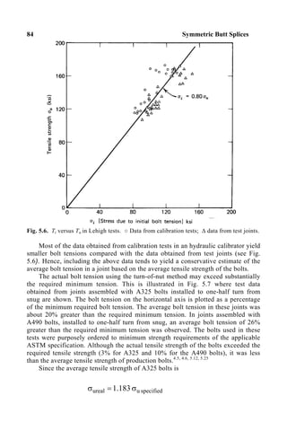 84 Symmetric Butt Splices
Fig. 5.6. Ti versus Tu in Lehigh tests. ○ Data from calibration tests; ∆ data from test joints.
Most of the data obtained from calibration tests in an hydraulic calibrator yield
smaller bolt tensions compared with the data obtained from test joints (see Fig.
5.6). Hence, including the above data tends to yield a conservative estimate of the
average bolt tension in a joint based on the average tensile strength of the bolts.
The actual bolt tension using the turn-of-nut method may exceed substantially
the required minimum tension. This is illustrated in Fig. 5.7 where test data
obtained from joints assembled with A325 bolts installed to one-half turn from
snug are shown. The bolt tension on the horizontal axis is plotted as a percentage
of the minimum required bolt tension. The average bolt tension in these joints was
about 20% greater than the required minimum tension. In joints assembled with
A490 bolts, installed to one-half turn from snug, an average bolt tension of 26%
greater than the required minimum tension was observed. The bolts used in these
tests were purposely ordered to minimum strength requirements of the applicable
ASTM specification. Although the actual tensile strength of the bolts exceeded the
required tensile strength (3% for A325 and 10% for the A490 bolts), it was less
than the average tensile strength of production bolts.4.5, 4.6, 5.12, 5.25
Since the average tensile strength of A325 bolts is
specified
u
ureal 183
.
1 σ
=
σ
 