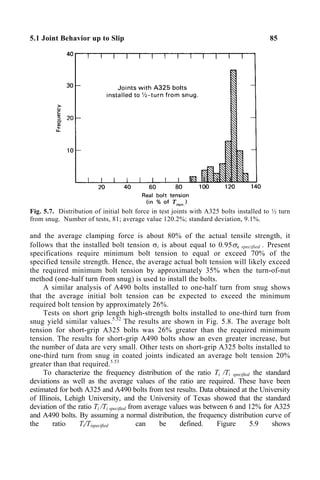 5.1 Joint Behavior up to Slip 85
Fig. 5.7. Distribution of initial bolt force in test joints with A325 bolts installed to ½ turn
from snug. Number of tests, 81; average value 120.2%; standard deviation, 9.1%.
and the average clamping force is about 80% of the actual tensile strength, it
follows that the installed bolt tension σi is about equal to 0.95σu specified . Present
specifications require minimum bolt tension to equal or exceed 70% of the
specified tensile strength. Hence, the average actual bolt tension will likely exceed
the required minimum bolt tension by approximately 35% when the turn-of-nut
method (one-half turn from snug) is used to install the bolts.
A similar analysis of A490 bolts installed to one-half turn from snug shows
that the average initial bolt tension can be expected to exceed the minimum
required bolt tension by approximately 26%.
Tests on short grip length high-strength bolts installed to one-third turn from
snug yield similar values.5.52
The results are shown in Fig. 5.8. The average bolt
tension for short-grip A325 bolts was 26% greater than the required minimum
tension. The results for short-grip A490 bolts show an even greater increase, but
the number of data are very small. Other tests on short-grip A325 bolts installed to
one-third turn from snug in coated joints indicated an average bolt tension 20%
greater than that required.5.53
To characterize the frequency distribution of the ratio Ti /Ti specified the standard
deviations as well as the average values of the ratio are required. These have been
estimated for both A325 and A490 bolts from test results. Data obtained at the University
of Illinois, Lehigh University, and the University of Texas showed that the standard
deviation of the ratio Ti /Ti specified from average values was between 6 and 12% for A325
and A490 bolts. By assuming a normal distribution, the frequency distribution curve of
the ratio Ti/Tispecified can be defined. Figure 5.9 shows
 