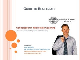 GUIDE TO REAL ESTATE 
Connoisseur in Real estate Coaching 
Know your wealth building tactics and start earning! 
Contact Us: 
1-781-982-5700 
100 Weymouth Street, Rockland, MA 02370 
support@creativesuccessalliance.com 
Creativesuccessalliance.com 
 