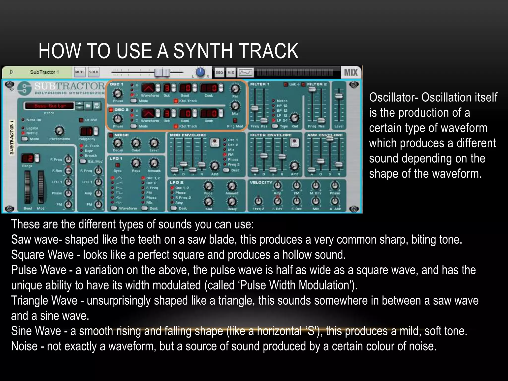 HOW TO USE A SYNTH TRACK 
Oscillator- Oscillation itself 
is the production of a 
certain type of waveform 
which produces a different 
sound depending on the 
shape of the waveform. 
These are the different types of sounds you can use: 
Saw wave- shaped like the teeth on a saw blade, this produces a very common sharp, biting tone. 
Square Wave - looks like a perfect square and produces a hollow sound. 
Pulse Wave - a variation on the above, the pulse wave is half as wide as a square wave, and has the 
unique ability to have its width modulated (called ‘Pulse Width Modulation'). 
Triangle Wave - unsurprisingly shaped like a triangle, this sounds somewhere in between a saw wave 
and a sine wave. 
Sine Wave - a smooth rising and falling shape (like a horizontal ‘S'), this produces a mild, soft tone. 
Noise - not exactly a waveform, but a source of sound produced by a certain colour of noise. 
 