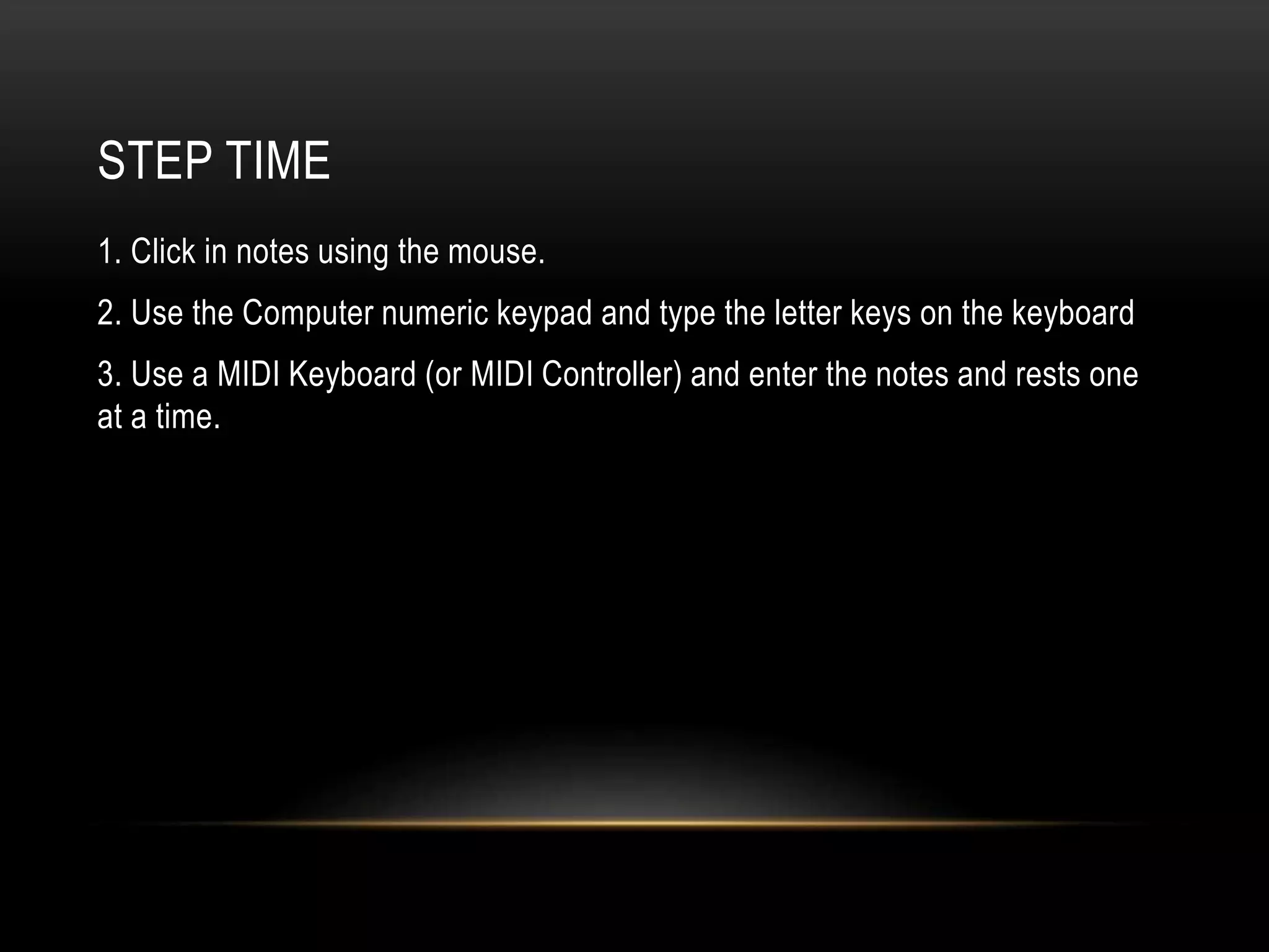 STEP TIME 
1. Click in notes using the mouse. 
2. Use the Computer numeric keypad and type the letter keys on the keyboard 
3. Use a MIDI Keyboard (or MIDI Controller) and enter the notes and rests one 
at a time. 
