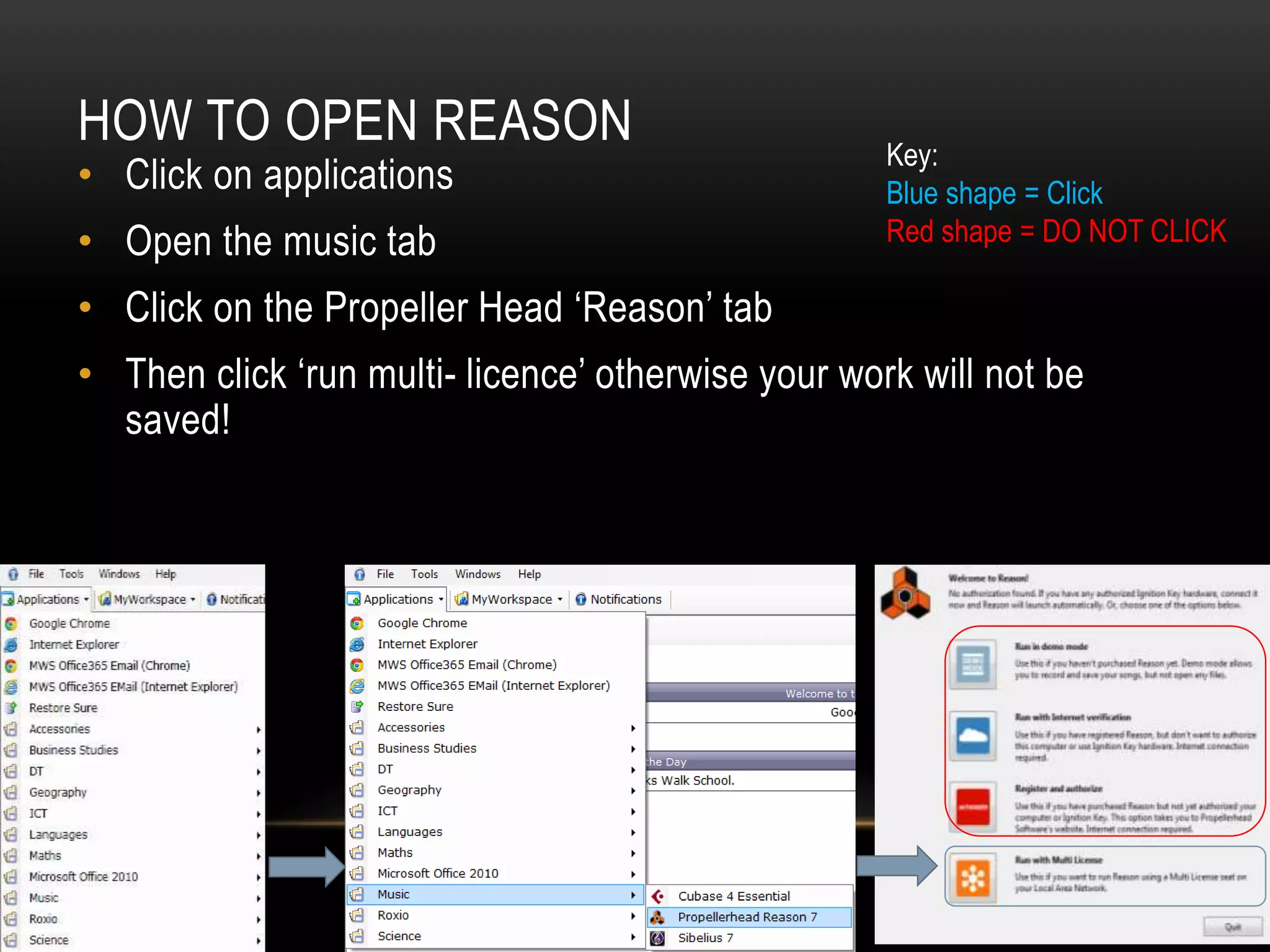 HOW TO OPEN REASON 
• Click on applications 
• Open the music tab 
• Click on the Propeller Head ‘Reason’ tab 
• Then click ‘run multi- licence’ otherwise your work will not be 
saved! 
Key: 
Blue shape = Click 
Red shape = DO NOT CLICK 
 