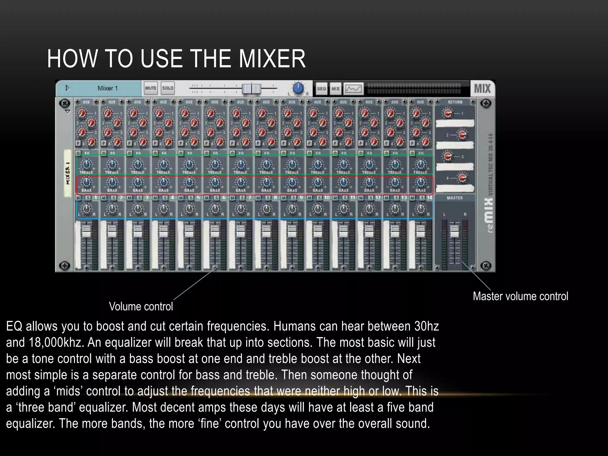 HOW TO USE THE MIXER 
EQ allows you to boost and cut certain frequencies. Humans can hear between 30hz 
and 18,000khz. An equalizer will break that up into sections. The most basic will just 
be a tone control with a bass boost at one end and treble boost at the other. Next 
most simple is a separate control for bass and treble. Then someone thought of 
adding a ‘mids’ control to adjust the frequencies that were neither high or low. This is 
a ‘three band’ equalizer. Most decent amps these days will have at least a five band 
equalizer. The more bands, the more ‘fine’ control you have over the overall sound. 
Master volume control 
Volume control 
 