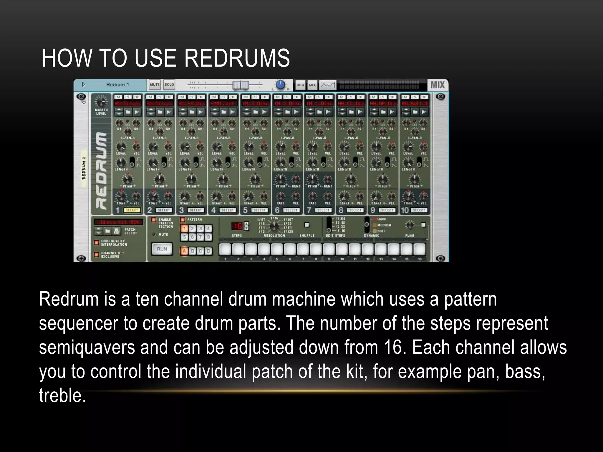 HOW TO USE REDRUMS 
Redrum is a ten channel drum machine which uses a pattern 
sequencer to create drum parts. The number of the steps represent 
semiquavers and can be adjusted down from 16. Each channel allows 
you to control the individual patch of the kit, for example pan, bass, 
treble. 
 