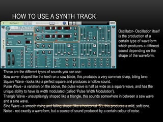 HOW TO USE A SYNTH TRACK
Oscillator- Oscillation itself
is the production of a
certain type of waveform
which produces a different
sound depending on the
shape of the waveform.
These are the different types of sounds you can use:
Saw wave- shaped like the teeth on a saw blade, this produces a very common sharp, biting tone.
Square Wave - looks like a perfect square and produces a hollow sound.
Pulse Wave - a variation on the above, the pulse wave is half as wide as a square wave, and has the
unique ability to have its width modulated (called ‘Pulse Width Modulation').
Triangle Wave - unsurprisingly shaped like a triangle, this sounds somewhere in between a saw wave
and a sine wave.
Sine Wave - a smooth rising and falling shape (like a horizontal ‘S'), this produces a mild, soft tone.
Noise - not exactly a waveform, but a source of sound produced by a certain colour of noise.
 