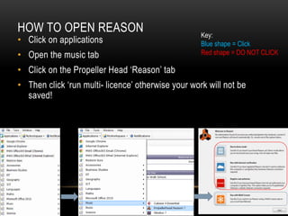 HOW TO OPEN REASON
• Click on applications
• Open the music tab
• Click on the Propeller Head ‘Reason’ tab
• Then click ‘run multi- licence’ otherwise your work will not be
saved!
Key:
Blue shape = Click
Red shape = DO NOT CLICK
 
