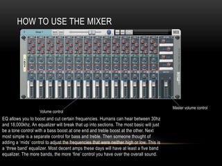 HOW TO USE THE MIXER
EQ allows you to boost and cut certain frequencies. Humans can hear between 30hz
and 18,000khz. An equalizer will break that up into sections. The most basic will just
be a tone control with a bass boost at one end and treble boost at the other. Next
most simple is a separate control for bass and treble. Then someone thought of
adding a ‘mids’ control to adjust the frequencies that were neither high or low. This is
a ‘three band’ equalizer. Most decent amps these days will have at least a five band
equalizer. The more bands, the more ‘fine’ control you have over the overall sound.
Master volume control
Volume control
 