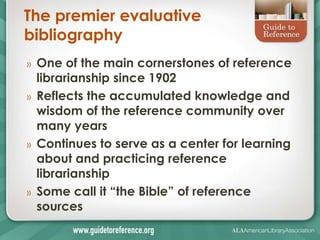 The premier evaluative
bibliography
»   One of the main cornerstones of reference
    librarianship since 1902
»   Reflects the accumulated knowledge and
    wisdom of the reference community over
    many years
»   Continues to serve as a center for learning
    about and practicing reference
    librarianship
»   Some call it ―the Bible‖ of reference
    sources
 