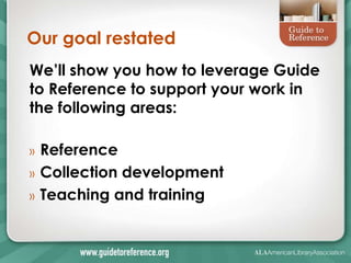 Our goal restated
We’ll show you how to leverage Guide
to Reference to support your work in
the following areas:

»   Reference
»   Collection development
»   Teaching and training
 