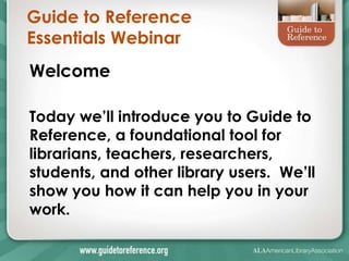 Guide to Reference
Essentials Webinar
Welcome

Today we’ll introduce you to Guide to
Reference, a foundational tool for
librarians, teachers, researchers,
students, and other library users. We’ll
show you how it can help you in your
work.
 