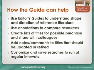 How the Guide can help
»   Use Editor’s Guides to understand shape
    and direction of reference literature
»   Use annotations to compare resources
»   Create lists of titles for possible purchase
    and share with colleagues
»   Add notes/comments to titles that should
    be updated or retired
»   Customize and save searches to run at
    regular intervals
 