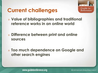 Current challenges
»   Value of bibliographies and traditional
    reference works in an online world

»   Difference between print and online
    sources

»   Too much dependence on Google and
    other search engines
 