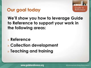 Our goal today
We’ll show you how to leverage Guide
to Reference to support your work in
the following areas:

»   Reference
»   Collection development
»   Teaching and training
 