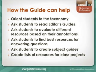 How the Guide can help
»   Orient students to the taxonomy
»   Ask students to read Editor’s Guides
»   Ask students to evaluate different
    resources based on their annotations
»   Ask students to find best resources for
    answering questions
»   Ask students to create subject guides
»   Create lists of resources for class projects
 