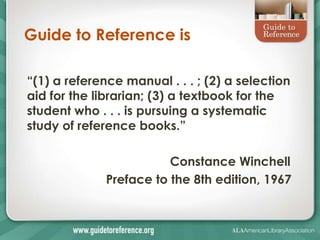 Guide to Reference is

―(1) a reference manual . . . ; (2) a selection
aid for the librarian; (3) a textbook for the
student who . . . is pursuing a systematic
study of reference books.‖

                         Constance Winchell
              Preface to the 8th edition, 1967
 