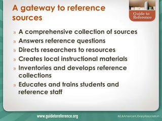 A gateway to reference
sources
»   A comprehensive collection of sources
»   Answers reference questions
»   Directs researchers to resources
»   Creates local instructional materials
»   Inventories and develops reference
    collections
»   Educates and trains students and
    reference staff
 
