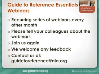 Guide to Reference Essentials
Webinars
»   Recurring series of webinars every
    other month
»   Please tell your colleagues about the
    webinars
»   Join us again
»   We welcome any feedback
»   Contact us at:
    guidetoreference@ala.org
 