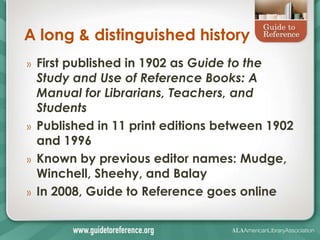 A long & distinguished history
»   First published in 1902 as Guide to the
    Study and Use of Reference Books: A
    Manual for Librarians, Teachers, and
    Students
»   Published in 11 print editions between 1902
    and 1996
»   Known by previous editor names: Mudge,
    Winchell, Sheehy, and Balay
»   In 2008, Guide to Reference goes online
 