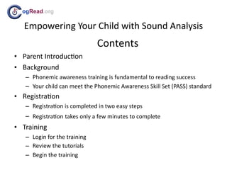 ogRead.org

  Empowering Your Child with Sound Analysis
                              Contents
• Parent Introduc;on
• Background
   – Phonemic awareness training is fundamental to reading success
   – Your child can meet the Phonemic Awareness Skill Set (PASS) standard
• Registra;on
   – Registra;on is completed in two easy steps
   – Registra;on takes only a few minutes to complete
• Training
   – Login for the training
   – Review the tutorials
   – Begin the training
 