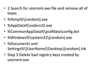 • 2.Search for utorrent.exe file and remove all of
them
• %Temp%[random].exe
• %AppData%vsdsrv32.exe
• %CommonAppData%pcdfdataconfig.bin
• %Windows%system32[random].exe
• %Documents and
Settings%[UserName]Desktop[random].lnk
• Step 3 Delete bad registry keys created by
utorrent.exe
 