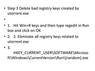 • Step 3 Delete bad registry keys created by
utorrent.exe
•
• 1. Hit Win+R keys and then type regedit in Run
box and click on OK
• 2. 2. Eliminate all registry keys related to
utorrent.exe
• 3.
HKEY_CURRENT_USERSOFTWAREMicroso
ftWindowsCurrentVersionRun[random].exe
 