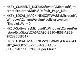 • HKEY_CURRENT_USERSoftwareMicrosoftInt
ernet ExplorerMainDefault_Page_URL
• HKEY_LOCAL_MACHINESOFTWAREMicrosoft
WindowsCurrentVersionpoliciessystem
“EnableLUA” = 0
• HKCUSoftwareMicrosoftWindowsCurrentVe
rsionExtStats{2A5A2A90-3B30-4E6E-A955-
2F232C6EF517}
• HKEY_LOCAL_MACHINESOFTWAREClassesCL
SID{A40DC6C5-79D0-4ca8-A185-
8FF989AF1115} “UrlHelper Class”
 