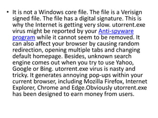 • It is not a Windows core file. The file is a Verisign
signed file. The file has a digital signature. This is
why the Internet is getting very slow. utorrent.exe
virus might be reported by your Anti-spyware
program while it cannot seem to be removed. It
can also affect your browser by causing random
redirection, opening multiple tabs and changing
default homepage. Besides, unknown search
engine comes out when you try to use Yahoo,
Google or Bing. utorrent.exe virus is nasty and
tricky. It generates annoying pop-ups within your
current browser, including Mozilla Firefox, Internet
Explorer, Chrome and Edge.Obviously utorrent.exe
has been designed to earn money from users.
 