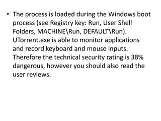 • The process is loaded during the Windows boot
process (see Registry key: Run, User Shell
Folders, MACHINERun, DEFAULTRun).
UTorrent.exe is able to monitor applications
and record keyboard and mouse inputs.
Therefore the technical security rating is 38%
dangerous, however you should also read the
user reviews.
 