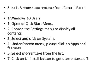 • Step 1. Remove utorrent.exe from Control Panel
•
• 1 Windows 10 Users
• 1. Open or Click Start Menu.
• 2. Choose the Settings menu to display all
contents.
• 3. Select and click on System.
• 4. Under System menu, please click on Apps and
features.
• 5. Select utorrent.exe from the list.
• 7. Click on Uninstall button to get utorrent.exe off.
 