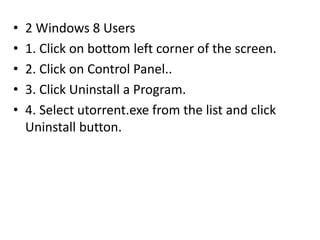 • 2 Windows 8 Users
• 1. Click on bottom left corner of the screen.
• 2. Click on Control Panel..
• 3. Click Uninstall a Program.
• 4. Select utorrent.exe from the list and click
Uninstall button.
 