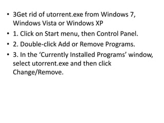 • 3Get rid of utorrent.exe from Windows 7,
Windows Vista or Windows XP
• 1. Click on Start menu, then Control Panel.
• 2. Double-click Add or Remove Programs.
• 3. In the ‘Currently Installed Programs’ window,
select utorrent.exe and then click
Change/Remove.
 
