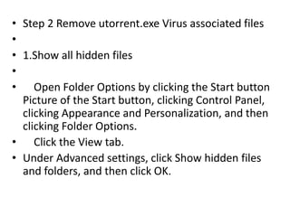 • Step 2 Remove utorrent.exe Virus associated files
•
• 1.Show all hidden files
•
• Open Folder Options by clicking the Start button
Picture of the Start button, clicking Control Panel,
clicking Appearance and Personalization, and then
clicking Folder Options.
• Click the View tab.
• Under Advanced settings, click Show hidden files
and folders, and then click OK.
 