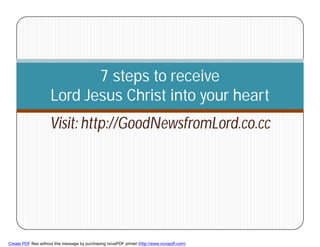 7 steps to receive
                     Lord Jesus Christ into your heart
                     Visit: http://GoodNewsfromLord.co.cc




        1



Create PDF files without this message by purchasing novaPDF printer (http://www.novapdf.com)
 