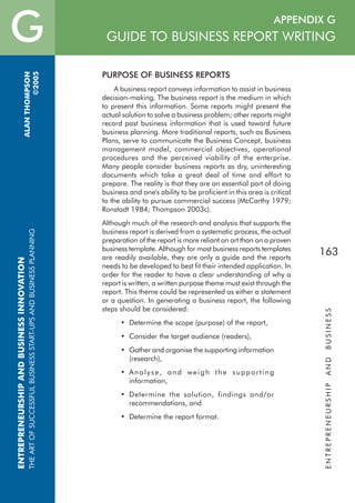 F APPENDIX G
GUIDE TO BUSINESS REPORT WRITING
ENTREPRENEURSHIPANDBUSINESS
163
GENTREPRENEURSHIPANDBUSINESSINNOVATION
THEARTOFSUCCESSFULBUSINESSSTART-UPSANDBUSINESSPLANNING
ALANTHOMPSON
©2005
PURPOSE OF BUSINESS REPORTS
A business report conveys information to assist in business
decision-making. The business report is the medium in which
to present this information. Some reports might present the
actual solution to solve a business problem; other reports might
record past business information that is used toward future
business planning. More traditional reports, such as Business
Plans, serve to communicate the Business Concept, business
management model, commercial objectives, operational
procedures and the perceived viability of the enterprise.
Many people consider business reports as dry, uninteresting
documents which take a great deal of time and effort to
prepare. The reality is that they are an essential part of doing
business and one's ability to be proficient in this area is critical
to the ability to pursue commercial success (McCarthy 1979;
Ronstadt 1984; Thompson 2003c).
Although much of the research and analysis that supports the
business report is derived from a systematic process, the actual
preparation of the report is more reliant on art than on a proven
business template. Although for most business reports templates
are readily available, they are only a guide and the reports
needs to be developed to best fit their intended application. In
order for the reader to have a clear understanding of why a
report is written, a written purpose theme must exist through the
report. This theme could be represented as either a statement
or a question. In generating a business report, the following
steps should be considered:
• Determine the scope (purpose) of the report,
• Consider the target audience (readers),
• Gather and organise the supporting information
(research),
• Analyse, and weigh the supporting
information,
• Determine the solution, findings and/or
recommendations, and
• Determine the report format.
APPENDIX G - GUIDE TO BUSINESS REPORT WRITING
 