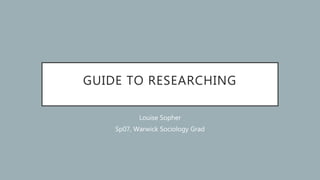 GUIDE TO RESEARCHING
Louise Sopher
Sp07, Warwick Sociology Grad
 
