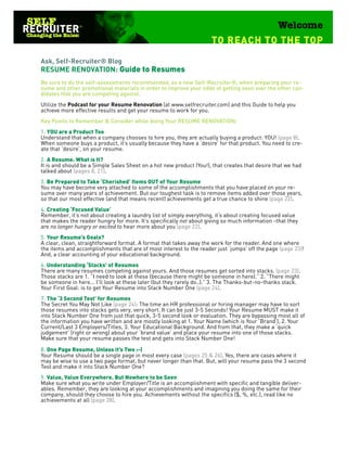 Ask, Self-Recruiter® Blog
RESUME RENOVATION: Guide to Resumes
Be sure to do the self-assessments recommended, as a new Self-Recruiter®, when preparing your re-
sume and other promotional materials in order to improve your odds of getting seen over the other can-
didates that you are competing against.
Utilize the Podcast for your Resume Renovation (at www.selfrecruiter.com) and this Guide to help you
achieve more effective results and get your resume to work for you.
Key Points to Remember & Consider while doing Your RESUME RENOVATION:
1. YOU are a Product Too
Understand that when a company chooses to hire you, they are actually buying a product: YOU! (page 8).
When someone buys a product, it’s usually because they have a ‘desire’ for that product. You need to cre-
ate that ‘desire’, on your resume.
2. A Resume. What is It?
It is and should be a Simple Sales Sheet on a hot new product (You!), that creates that desire that we had
talked about (pages 8, 21).
3. Be Prepared to Take ‘Cherished’ Items OUT of Your Resume
You may have become very attached to some of the accomplishments that you have placed on your re-
sume over many years of achievement. But our toughest task is to remove items added over those years,
so that our most effective (and that means recent) achievements get a true chance to shine (page 22).
4. Creating ‘Focused Value’
Remember, it’s not about creating a laundry list of simply everything, it’s about creating focused value
that makes the reader hungry for more. It’s specifically not about giving so much information -that they
are no longer hungry or excited to hear more about you (page 22).
5. Your Resume’s Goals?
A clear, clean, straightforward format. A format that takes away the work for the reader. And one where
the items and accomplishments that are of most interest to the reader just ‘jumps’ off the page (page 23)!
And, a clear accounting of your educational background.
6. Understanding ‘Stacks’ of Resumes
There are many resumes competing against yours. And those resumes get sorted into stacks. (page 23).
Those stacks are 1. “I need to look at these (because there might be someone in here).” 2. “There might
be someone in here... I’ll look at these later (but they rarely do..).” 3. The Thanks-but-no-thanks stack.
Your First Goal: is to get Your Resume into Stack Number One (page 24).
7. The ‘3 Second Test’ for Resumes
The Secret You May Not Like (page 24): The time an HR professional or hiring manager may have to sort
those resumes into stacks gets very, very short. It can be just 3-5 Seconds! Your Resume MUST make it
into Stack Number One from just that quick, 3-5 second look or evaluation. They are bypassing most all of
the information you have written and are mostly looking at 1. Your Name (which is Your ‘Brand’), 2. Your
Current/Last 3 Employers/Titles, 3. Your Educational Background. And from that, they make a ‘quick
judgement’ (right or wrong) about your ‘brand value’ and place your resume into one of those stacks.
Make sure that your resume passes the test and gets into Stack Number One!

8. One Page Resume, Unless it’s Two :-(
Your Resume should be a single page in most every case (pages 25 & 26). Yes, there are cases where it
may be wise to use a two page format, but never longer than that. But, will your resume pass the 3 second
Test and make it into Stack Number One?
9. Value, Value Everywhere. But Nowhere to be Seen
Make sure what you write under Employer/Title is an accomplishment with specific and tangible deliver-
ables. Remember, they are looking at your accomplishments and imagining you doing the same for their
company, should they choose to hire you. Achievements without the specifics ($, %, etc.), read like no
achievements at all (page 28).
 