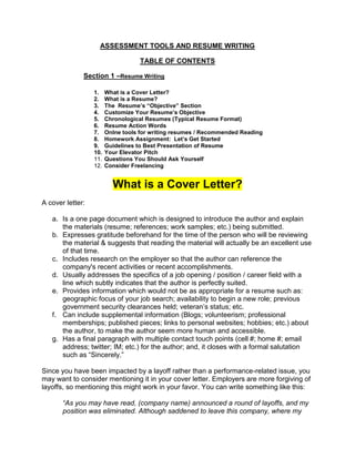 ASSESSMENT TOOLS AND RESUME WRITING

                                   TABLE OF CONTENTS

              Section 1 –Resume Writing

                  1.    What is a Cover Letter?
                  2.    What is a Resume?
                  3.    The Resume’s “Objective” Section
                  4.    Customize Your Resume’s Objective
                  5.    Chronological Resumes (Typical Resume Format)
                  6.    Resume Action Words
                  7.    Onlne tools for writing resumes / Recommended Reading
                  8.    Homework Assignment: Let’s Get Started
                  9.    Guidelines to Best Presentation of Resume
                  10.   Your Elevator Pitch
                  11.   Questions You Should Ask Yourself
                  12.   Consider Freelancing


                          What is a Cover Letter?
A cover letter:

   a. Is a one page document which is designed to introduce the author and explain
      the materials (resume; references; work samples; etc.) being submitted.
   b. Expresses gratitude beforehand for the time of the person who will be reviewing
      the material & suggests that reading the material will actually be an excellent use
      of that time.
   c. Includes research on the employer so that the author can reference the
      company's recent activities or recent accomplishments.
   d. Usually addresses the specifics of a job opening / position / career field with a
      line which subtly indicates that the author is perfectly suited.
   e. Provides information which would not be as appropriate for a resume such as:
      geographic focus of your job search; availability to begin a new role; previous
      government security clearances held; veteran’s status; etc.
   f. Can include supplemental information (Blogs; volunteerism; professional
      memberships; published pieces; links to personal websites; hobbies; etc.) about
      the author, to make the author seem more human and accessible.
   g. Has a final paragraph with multiple contact touch points (cell #; home #; email
      address; twitter; IM; etc.) for the author; and, it closes with a formal salutation
      such as ―Sincerely.‖

Since you have been impacted by a layoff rather than a performance-related issue, you
may want to consider mentioning it in your cover letter. Employers are more forgiving of
layoffs, so mentioning this might work in your favor. You can write something like this:

       “As you may have read, (company name) announced a round of layoffs, and my
       position was eliminated. Although saddened to leave this company, where my
 