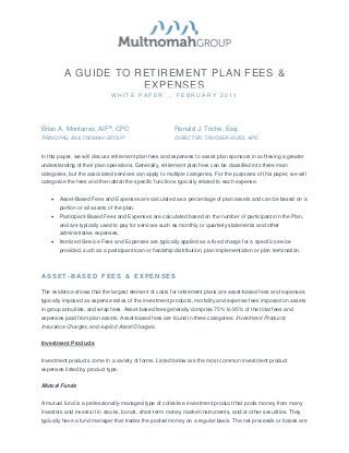 A GUIDE TO RETIREMENT PLAN FEES &
                      EXPENSES
                               WHITE PAPER … FEBRUARY 2011




Brian A. Montanez, AIF®, CPC                             Ronald J. Triche, Esq.
PRINCIPAL, MULTNOMAH GROUP                               DIRECTOR, TRUCKER HUSS, APC


In this paper, we will discuss retirement plan fees and expenses to assist plan sponsors in achieving a greater
understanding of their plan operations. Generally, retirement plan fees can be classified into three main
categories, but the associated services can apply to multiple categories. For the purposes of this paper, we will
categorize the fees and then detail the specific functions typically related to each expense.


    •   Asset-Based Fees and Expenses are calculated as a percentage of plan assets and can be based on a
        portion or all assets of the plan.
    •   Participant-Based Fees and Expenses are calculated based on the number of participants in the Plan,
        and are typically used to pay for services such as monthly or quarterly statements and other
        administrative expenses.
    •   Itemized Service Fees and Expenses are typically applied as a fixed charge for a specific service
        provided, such as a participant loan or hardship distribution, plan implementation or plan termination.



ASSET-BASED FEES & EXPENSES

The evidence shows that the largest element of costs for retirement plans are asset-based fees and expenses;
typically imposed as expense ratios of the investment products, mortality and expense fees imposed on assets
in group annuities, and wrap fees. Asset-based fees generally comprise 75% to 95% of the total fees and
expenses paid from plan assets. Asset-based fees are found in three categories: Investment Products,
Insurance Charges, and explicit Asset Charges.


Investment Products


Investment products come in a variety of forms. Listed below are the most common investment product
expenses listed by product type.


Mutual Funds


A mutual fund is a professionally-managed type of collective investment product that pools money from many
investors and invests it in stocks, bonds, short-term money market instruments, and/or other securities. They
typically have a fund manager that trades the pooled money on a regular basis. The net proceeds or losses are
 