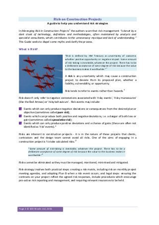 Page 2 © 500 Words Ltd, 2015
Risk on Construction Projects
A guide to help you understand risk strategies
In Managing Risk in Construction Projects1
the authors warn that risk management “is beset by a
dark cloak of technology, definitions and methodologies, often maintained by analysts and
specialist consultants, which contributes to the unnecessary mystique and lack of understanding.”
This Guide seeks to dispel some myths and clarify the process.
What is Risk?
“Risk is defined by HM Treasury as uncertainty of outcome,
whether positive opportunity or negative impact. Some amount
of risk-taking is inevitable, whatever the project. There has to be
a deliberate acceptance of some degree of risk because the value
to the business makes it worthwhile.”2
A risk is any uncertainty which may cause a construction
project to deviate from its proposed plan, whether a
liability, vulnerability, or opportunity.
Risk tends to refer to events rather than hazards.3
Risk doesn’t only refer to negative connotations associated with ‘risky events’, ‘risky manoeuvres’
(like the Red Arrows) or ‘risky behaviours’. Risk events may include:
 Events which can only produce negative deviations or consequences from the desired plan or
objective (sometimes called pure risk);
 Events which can produce both positive and negative deviations, i.e. a danger of both loss or
gain (sometimes called speculative risk);
 Events which can only produce positive deviations and a chance of gains (these are often not
identified as ‘risk’ events).4
Risks are inherent in construction projects - it is in the nature of these projects that clients,
contractors and the design team cannot avoid all risks. One of the aims of engaging in a
construction project is ‘to take calculated risks.’5
“Some amount of risk-taking is inevitable, whatever the project. There has to be a
deliberate acceptance of some degree of risk because the value to the business makes it
worthwhile.”6
Risks cannot be eliminated so they must be managed, monitored, minimised and mitigated.
Risk strategy involves both practical steps: creating a risk matrix, including risk on monthly project
meeting agendas, and adopting Plan B when a risk event occurs; and legal steps: ensuring the
contracts on your project reflect the agreed risk responses, include procedures which encourage
pro-active risk reporting and management, and requiring relevant insurances to be held.
 