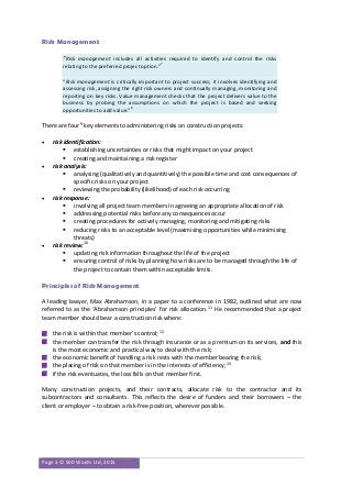 Page 3 © 500 Words Ltd, 2015
Risk Management
“Risk management includes all activities required to identify and control the risks
relating to the preferred project option.”7
“Risk management is critically important to project success; it involves identifying and
assessing risk, assigning the right risk owners and continually managing, monitoring and
reporting on key risks. Value management checks that the project delivers value to the
business by probing the assumptions on which the project is based and seeking
opportunities to add value.”8
There are four9
key elements to administering risks on construction projects:
 risk identification:
 establishing uncertainties or risks that might impact on your project
 creating and maintaining a risk register
 risk analysis:
 analysing (qualitatively and quantitively) the possible time and cost consequences of
specific risks on your project
 reviewing the probability (likelihood) of each risk occurring
 risk response:
 involving all project team members in agreeing an appropriate allocation of risk
 addressing potential risks before any consequences occur
 creating procedures for actively managing, monitoring and mitigating risks
 reducing risks to an acceptable level (maximising opportunities while minimising
threats)
 risk review:10
 updating risk information throughout the life of the project
 ensuring control of risks by planning how risks are to be managed through the life of
the project to contain them within acceptable limits.
Principles of Risk Management
A leading lawyer, Max Abrahamson, in a paper to a conference in 1982, outlined what are now
referred to as the ‘Abrahamson principles’ for risk allocation.11
He recommended that a project
team member should bear a construction risk where:
 the risk is within that member’s control; 12
 the member can transfer the risk through insurance or as a premium on its services, and this
is the most economic and practical way to deal with the risk;
 the economic benefit of handling a risk rests with the member bearing the risk;
 the placing of risk on that member is in the interests of efficiency;13
 if the risk eventuates, the loss falls on that member first.
Many construction projects, and their contracts, allocate risk to the contractor and its
subcontractors and consultants. This reflects the desire of funders and their borrowers – the
client or employer – to obtain a risk-free position, wherever possible.
 