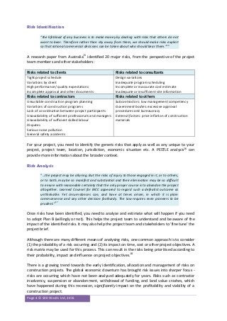 Page 4 © 500 Words Ltd, 2015
Risk Identification
“the lifeblood of any business is to make money by dealing with risks that others do not
want to bear. Therefore rather than shy away from them, we should make risks explicit
so that rational commercial decisions can be taken about who should bear them.”14
A research paper from Australia15
identified 20 major risks, from the perspective of the project
team members and other stakeholders:
Risks related to clients Risks related to consultants
Tight project schedule
Variations by client
High performance/ quality expectations
Incomplete approval and other documents
Design variations
Inadequate program scheduling
Incomplete or inaccurate cost estimate
Inadequate or insufficient site information
Risks related to contractors Risks related to others
Unsuitable construction program planning
Variations of construction programs
Lack of co-ordination between project participants
Unavailability of sufficient professionals and managers
Unavailability of sufficient skilled labour
Disputes
Serious noise pollution
General safety accidents
Subcontractors: low management competency
Government bodies: excessive approval
procedures and bureaucracy
External factors: price inflation of construction
materials
For your project, you need to identify the generic risks that apply as well as any unique to your
project, project team, location, jurisdiction, economic situation etc. A PESTLE analysis16
can
provide more information about the broader context.
Risk Analysis
“…the project may be alluring. But the risks of injury to those engaged in it, or to others,
or to both, may be so manifest and substantial and their elimination may be so difficult
to ensure with reasonable certainty that the only proper course is to abandon the project
altogether. Learned Counsel for BICC appeared to regard such a defeatist outcome as
unthinkable. Yet circumstances can, and have at times arisen, in which it is plain
commonsense and any other decision foolhardy. The law requires even pioneers to be
prudent.”17
Once risks have been identified, you need to analyse and estimate what will happen if you need
to adopt Plan B (willingly or not). This helps the project team to understand and be aware of the
impact of the identified risks. It may also help the project team and stakeholders to ‘fine tune’ the
project brief.
Although there are many different means of analysing risks, one common approach is to consider
(1) the probability of a risk occurring and (2) its impact on time, cost or other project objectives. A
risk matrix may be used for this process. This can result in the risks being prioritised according to
their probability, impact and influence on project objectives.18
There is a growing trend towards the early identification, allocation and management of risks on
construction projects. The global economic downturn has brought risk issues into sharper focus -
risks are occurring which have not been analysed adequately for years. Risks such as contractor
insolvency, suspension or abandonment, withdrawal of funding, and land value crashes, which
have happened during this recession, significantly impact on the profitability and viability of a
construction project.
 