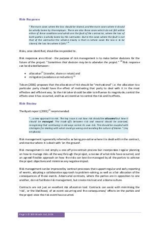 Page 5 © 500 Words Ltd, 2015
Risk Response
“There are cases where the loss should be shared, and there are cases where it should
be wholly borne by the employer. There are also those cases which do not fall within
either of these conditions and which are the fault of the contractor, where the loss of
both parties is wholly borne by the contractor. But in the cases where the fault is not
that of the contractor the scheme clearly is that in certain cases the loss is to be
shared; the loss lies where it falls.”19
Risks, once identified, should be responded to.
Risk responses are critical - the purpose of risk management is to make better decisions for the
future of the project: “Sometimes that decision may be to abandon the project.” 20
Risk response
can be divided between:
 allocation21
(transfer, share or retain) and
 mitigation (avoidance or reduction).22
Tolson (2006) proposes that the allocation of risk should be “motivational” i.e. the allocation to a
particular party should have the effect of motivating that party to deal with it in the most
effective and efficient way. So the risk taker should be able to influence its magnitude, control the
effects once it has occurred, and has an incentive to control the risk and its effects.
Risk Review
The Byatt report (2001)23
recommended:
“…a new approach to risk. The key issue is not how risk should be allocated but how it
should be managed. The trade-offs between risk and reward should be assessed,
recognising that continuing in old ways carries its own risk. This should be coupled with
strategies for dealing with what could go wrong and avoiding the culture of blame.” (my
emphasis)
Risk management is generally referred to as being pro-active where it is dealt with in the contract,
and reactive where it is dealt with ‘on the ground’.
Risk management is not simply a one-off pre-contract process but incorporates regular planning
on how to manage risks all the way through the project, a review of what risks have occurred, and
an agreed flexible approach on how the risks can best be managed by all the parties to achieve
the project objectives and minimise any negative impact.
Risk management can be improved by contract processes that support regular and early reporting
of events, adopting a collaborative approach to problem-solving, as well as a fair allocation of the
consequences of those events. Adversarial contracts, where the parties are in opposition to one
another, do not facilitate risk management, but create mistrust and a blame culture.
Contracts are not just an excellent risk allocation tool. Contracts can assist with minimising the
‘risk’, or the likelihood, of an event occurring and the consequences/ effects on the parties and
the project once the risk event has occurred.
 