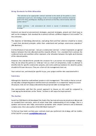 Page 6 © 500 Words Ltd, 2015
Using Contracts for Risk Allocation
“The selection of an appropriate contract matched to the needs of the parties is...best
understood as part of a risk strategy. If risk is to be managed then attention should be
paid to the clear unambiguous drafting of contracts so that they record exactly what the
parties intend.”
24
Latham confirms: ‘…risk assessment for clients is crucial. It determines contract
strategy.’
25
Contracts are based on procurement strategies, payment strategies, project and client type as
well as risk strategies. Each standard form contract reflects a different degree of risk transfer26
to
the contractor.
The objective of identifying alternatives, evaluating them and final selection should be to states
“…work from declared principles rather than undeclared and perhaps unconscious prejudices”
(Abrahamson).
A critical feature of any contract - not just a construction contract - is that it represents an agreed
balance between the risks allocated and the rewards offered. For a standard form contract, the
combined terms and conditions often represent a fair allocation between the rights and interests
of the relevant parties.
However, few standard forms provide the structure for a pro-active risk management strategy.
They do not allow the parties to ‘embrace’ risk as a form of compromise, make no attempt to
identify risks for specific construction projects, and rarely outline procedures for what the parties
should do if those risks occur. They are a form of risk management short-cut.
Your contract can, and should, be specific to you, your project and the risks associated with it.
Summary
Although this Guide has outlined best practice in risk management: “The reality is that as a result
of inequality in bargaining power and the desire of contractors in a competitive market to secure
the project, risks are not always allocated to the party best able to manage them…” 27
One commentator said that the current approach to clauses on risk could be compared to
‘rearranging the deckchairs on the Titanic.’ So there is still scope for improvement!
The Author
Sarah Fox (500 Words Ltd) developed this Guide. She has trained many construction professionals
on standard form contracts, some of whom have little understanding of risk strategy. She is a
speaker and trainer who helps construction specialists write simpler contracts and understand
complex ones. She is also author of the 500-Word Contract™.
To find out how Sarah can help your contracts meet your preferred risk strategy call her mobile:
07767 342747 or email: sarah@500words.co.uk
 