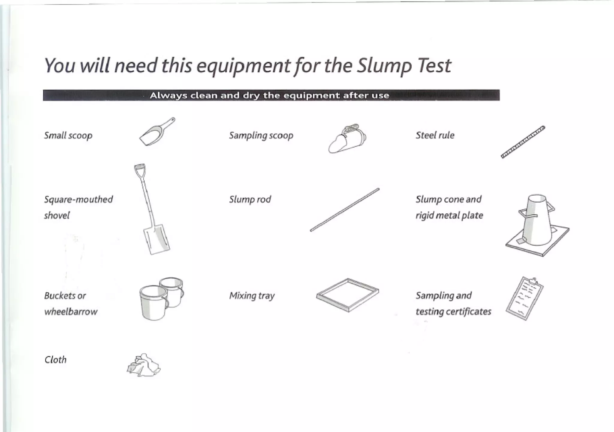Youwill need thisequipment or the SlumpTest
                         f


Small scoop      cf   Sampling scoop
                                           cP   Steel rule

                                                                       /
Square-mouthed
shovel               Slump rod

                                       /        Slump cone and
                                                rigidmetalplate


                                                                       i}
Buckets   or

wheelbarrow
                 53   Mixing tray
                                       <>       Sampling and
                                                testing certificates   I!l ' '

                                                                           "


Cloth
 