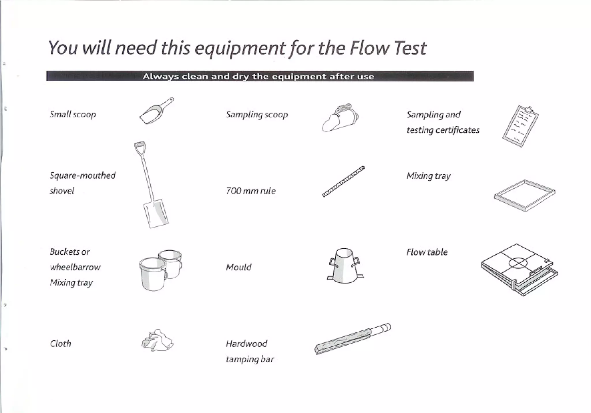 You will need this equipment for the Flow Test
                 1 .....'r.""__.I   :.r.'8W:IU..-:i .........   (:.8::.l.L!1I818.1::.1..   i. ::.1_....,.




                 d                                                                      cJj
                                                                                                                                   !!l
Smallscoop                                        Sampling scoop                                             Sampling and           ,0:::......
                                                                                                                                        ,
                                                                                                             testingcertificates   '':
                                                                                                                                    "-

Square-mouthed
shovel                                           700mmrule                             /                    Mixing tray


                                                                                                                                   0
Buckets
     or                                                                                                      Flowtable
wheelbarrow
Mixing
     tray        53                               Mould
                                                                                            13
Cloth            rQ9                              Hardwood

                                                  tamping bar
 