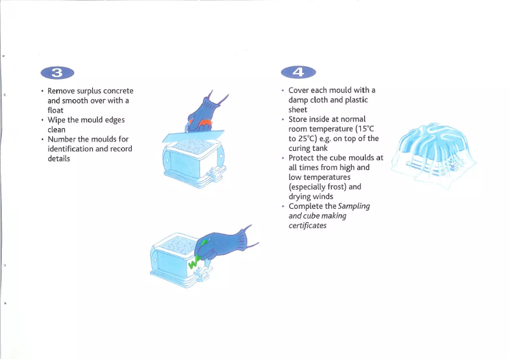 . and smooth overconcrete
  Removesurplus
                  with a
                             Cover each mould with a
                             damp cloth and plastic
 float                       sheet
. Wipe the mould edges
  clean
                             Store inside at normal
                             room temperature (15'C
. Number the moulds for      to 2S'C) e.g. on top of the
 identification and record   curing tank
 details                     Protect the cube moulds at
                             all times from high and
                             low temperatures
                             (especially frost) and
                             drying winds
                             Complete the Sampling
                             and cube making
                             certificates
 